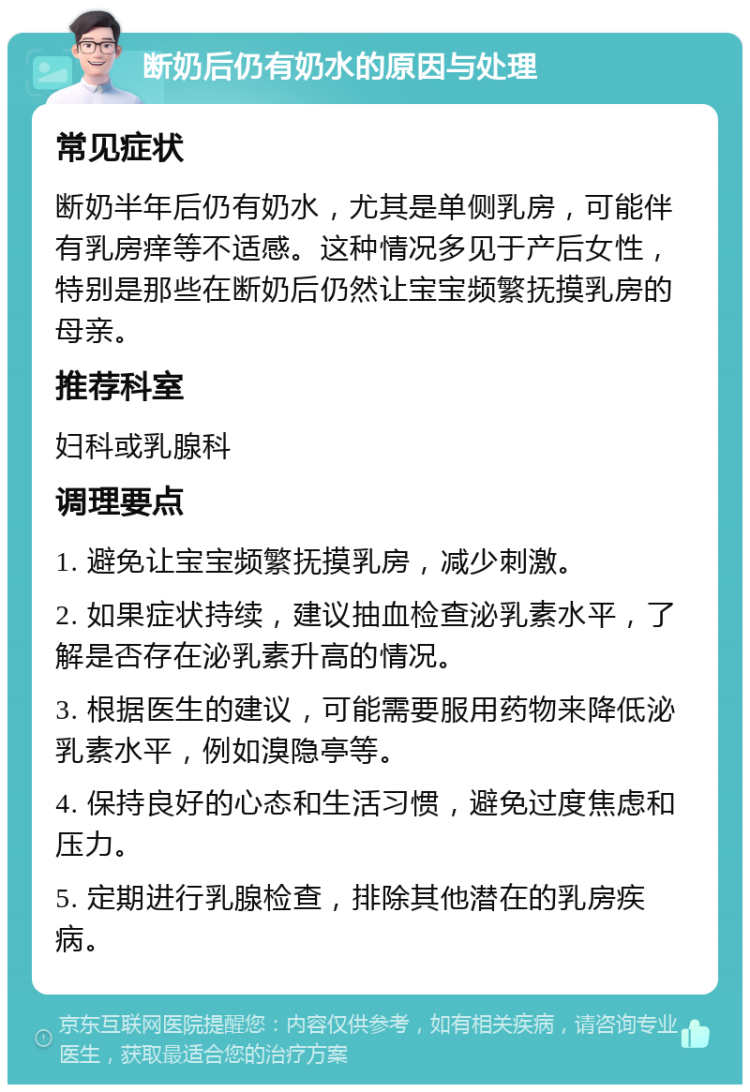 断奶后仍有奶水的原因与处理 常见症状 断奶半年后仍有奶水，尤其是单侧乳房，可能伴有乳房痒等不适感。这种情况多见于产后女性，特别是那些在断奶后仍然让宝宝频繁抚摸乳房的母亲。 推荐科室 妇科或乳腺科 调理要点 1. 避免让宝宝频繁抚摸乳房，减少刺激。 2. 如果症状持续，建议抽血检查泌乳素水平，了解是否存在泌乳素升高的情况。 3. 根据医生的建议，可能需要服用药物来降低泌乳素水平，例如溴隐亭等。 4. 保持良好的心态和生活习惯，避免过度焦虑和压力。 5. 定期进行乳腺检查，排除其他潜在的乳房疾病。