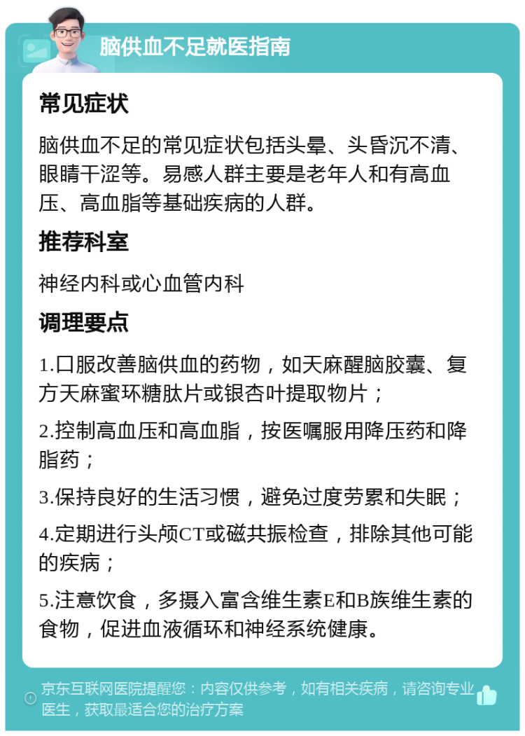 脑供血不足就医指南 常见症状 脑供血不足的常见症状包括头晕、头昏沉不清、眼睛干涩等。易感人群主要是老年人和有高血压、高血脂等基础疾病的人群。 推荐科室 神经内科或心血管内科 调理要点 1.口服改善脑供血的药物，如天麻醒脑胶囊、复方天麻蜜环糖肽片或银杏叶提取物片； 2.控制高血压和高血脂，按医嘱服用降压药和降脂药； 3.保持良好的生活习惯，避免过度劳累和失眠； 4.定期进行头颅CT或磁共振检查，排除其他可能的疾病； 5.注意饮食，多摄入富含维生素E和B族维生素的食物，促进血液循环和神经系统健康。