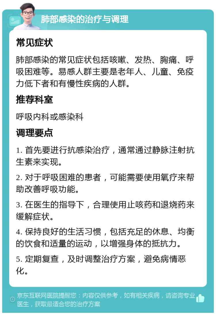 肺部感染的治疗与调理 常见症状 肺部感染的常见症状包括咳嗽、发热、胸痛、呼吸困难等。易感人群主要是老年人、儿童、免疫力低下者和有慢性疾病的人群。 推荐科室 呼吸内科或感染科 调理要点 1. 首先要进行抗感染治疗，通常通过静脉注射抗生素来实现。 2. 对于呼吸困难的患者，可能需要使用氧疗来帮助改善呼吸功能。 3. 在医生的指导下，合理使用止咳药和退烧药来缓解症状。 4. 保持良好的生活习惯，包括充足的休息、均衡的饮食和适量的运动，以增强身体的抵抗力。 5. 定期复查，及时调整治疗方案，避免病情恶化。