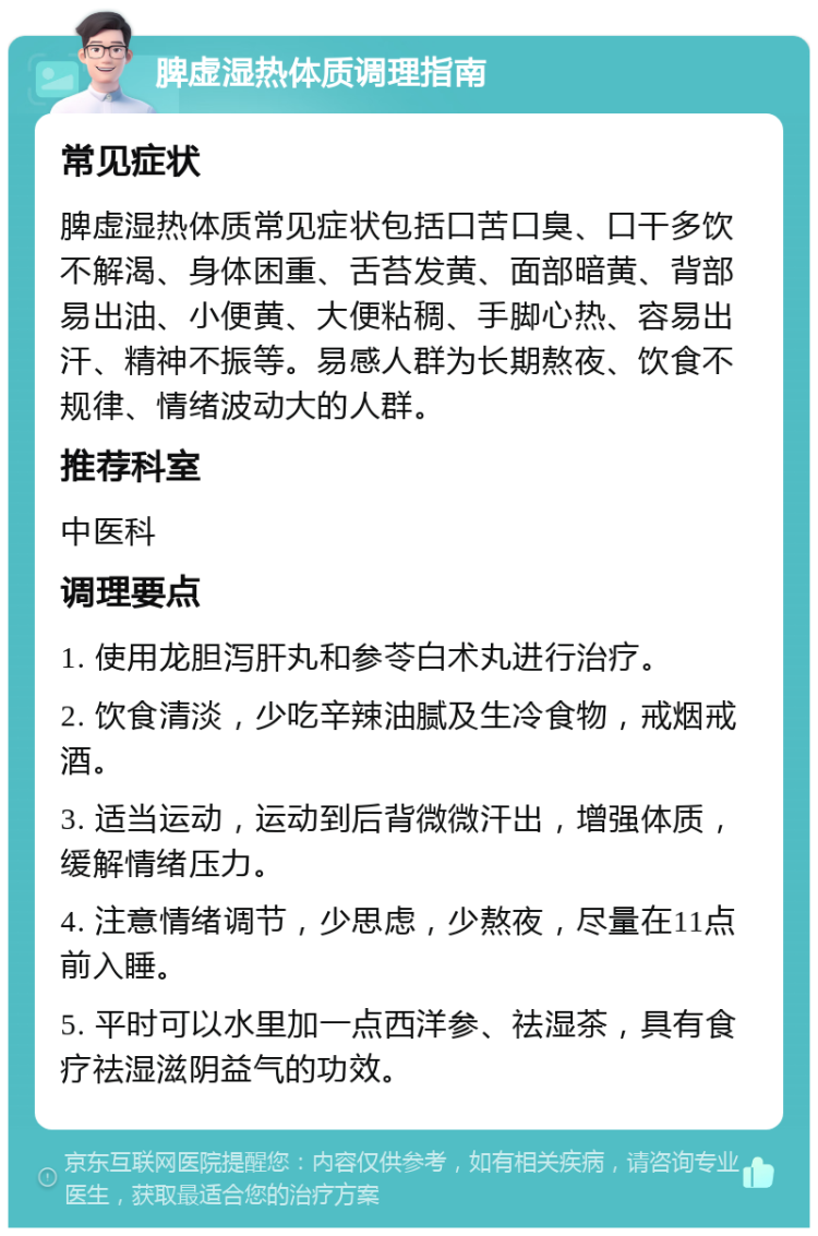 脾虚湿热体质调理指南 常见症状 脾虚湿热体质常见症状包括口苦口臭、口干多饮不解渴、身体困重、舌苔发黄、面部暗黄、背部易出油、小便黄、大便粘稠、手脚心热、容易出汗、精神不振等。易感人群为长期熬夜、饮食不规律、情绪波动大的人群。 推荐科室 中医科 调理要点 1. 使用龙胆泻肝丸和参苓白术丸进行治疗。 2. 饮食清淡，少吃辛辣油腻及生冷食物，戒烟戒酒。 3. 适当运动，运动到后背微微汗出，增强体质，缓解情绪压力。 4. 注意情绪调节，少思虑，少熬夜，尽量在11点前入睡。 5. 平时可以水里加一点西洋参、祛湿茶，具有食疗祛湿滋阴益气的功效。