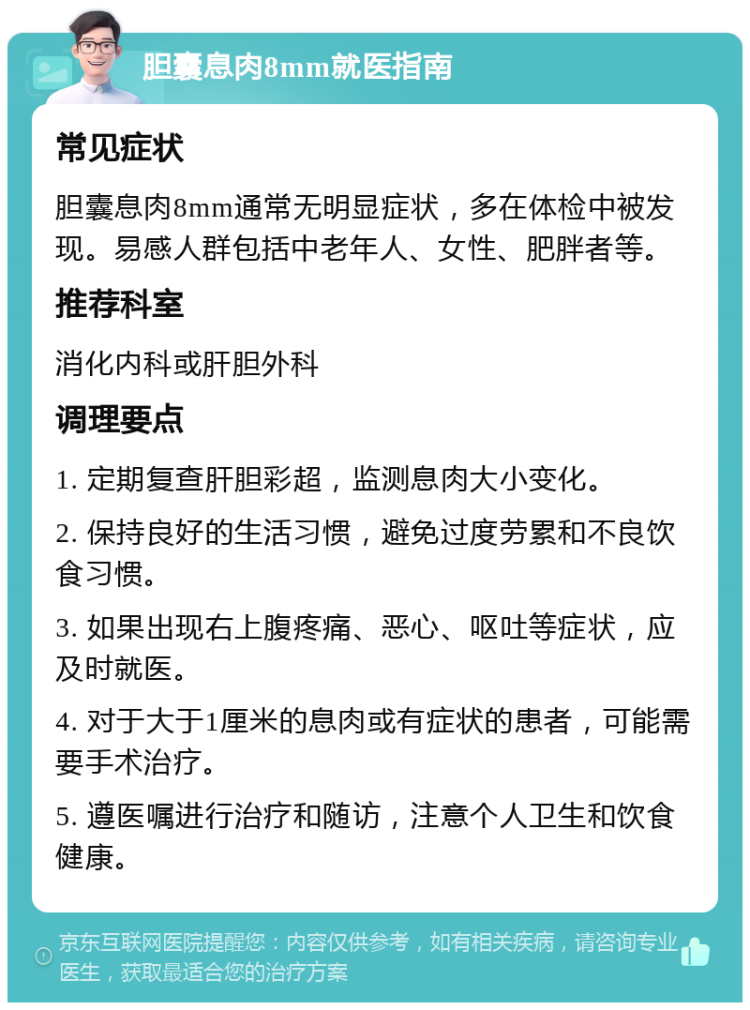 胆囊息肉8mm就医指南 常见症状 胆囊息肉8mm通常无明显症状，多在体检中被发现。易感人群包括中老年人、女性、肥胖者等。 推荐科室 消化内科或肝胆外科 调理要点 1. 定期复查肝胆彩超，监测息肉大小变化。 2. 保持良好的生活习惯，避免过度劳累和不良饮食习惯。 3. 如果出现右上腹疼痛、恶心、呕吐等症状，应及时就医。 4. 对于大于1厘米的息肉或有症状的患者，可能需要手术治疗。 5. 遵医嘱进行治疗和随访，注意个人卫生和饮食健康。