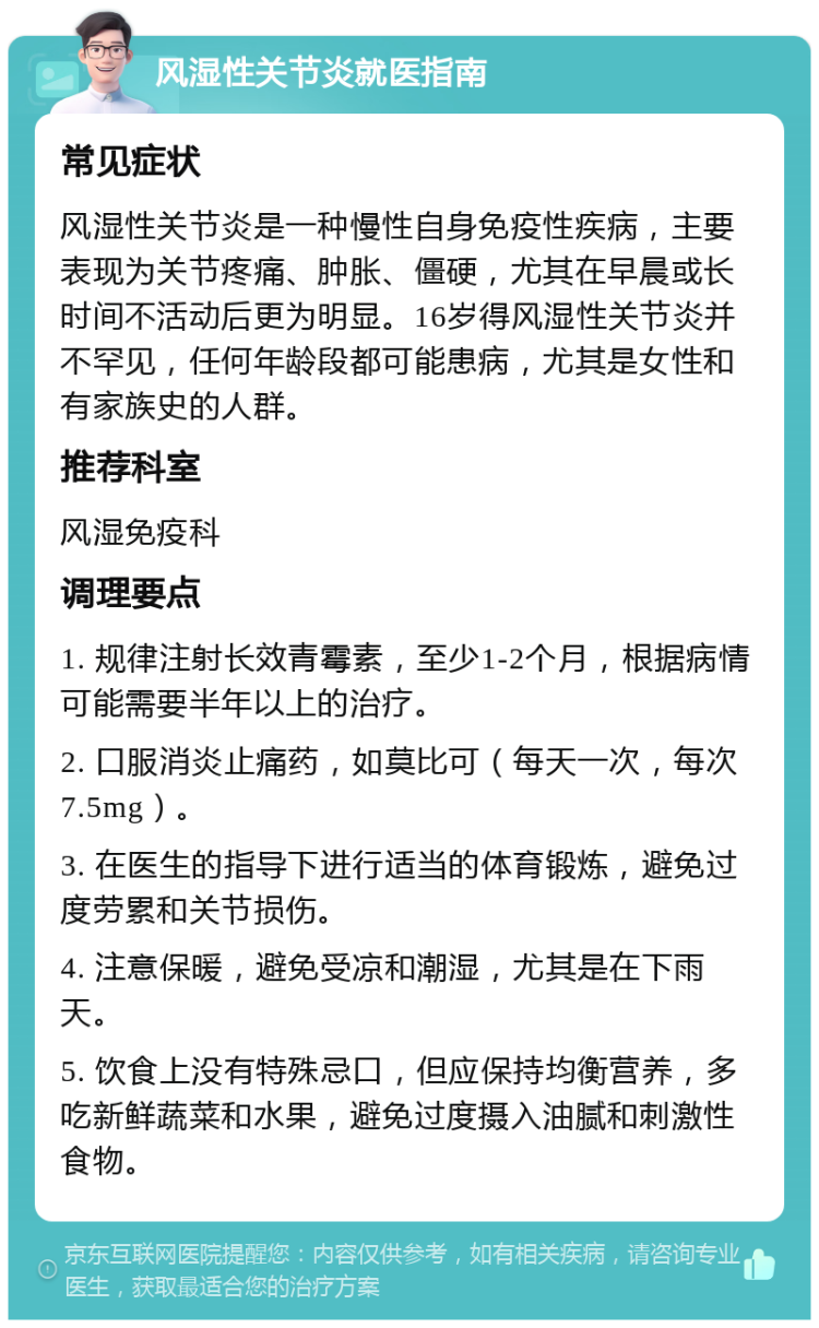 风湿性关节炎就医指南 常见症状 风湿性关节炎是一种慢性自身免疫性疾病，主要表现为关节疼痛、肿胀、僵硬，尤其在早晨或长时间不活动后更为明显。16岁得风湿性关节炎并不罕见，任何年龄段都可能患病，尤其是女性和有家族史的人群。 推荐科室 风湿免疫科 调理要点 1. 规律注射长效青霉素，至少1-2个月，根据病情可能需要半年以上的治疗。 2. 口服消炎止痛药，如莫比可（每天一次，每次7.5mg）。 3. 在医生的指导下进行适当的体育锻炼，避免过度劳累和关节损伤。 4. 注意保暖，避免受凉和潮湿，尤其是在下雨天。 5. 饮食上没有特殊忌口，但应保持均衡营养，多吃新鲜蔬菜和水果，避免过度摄入油腻和刺激性食物。