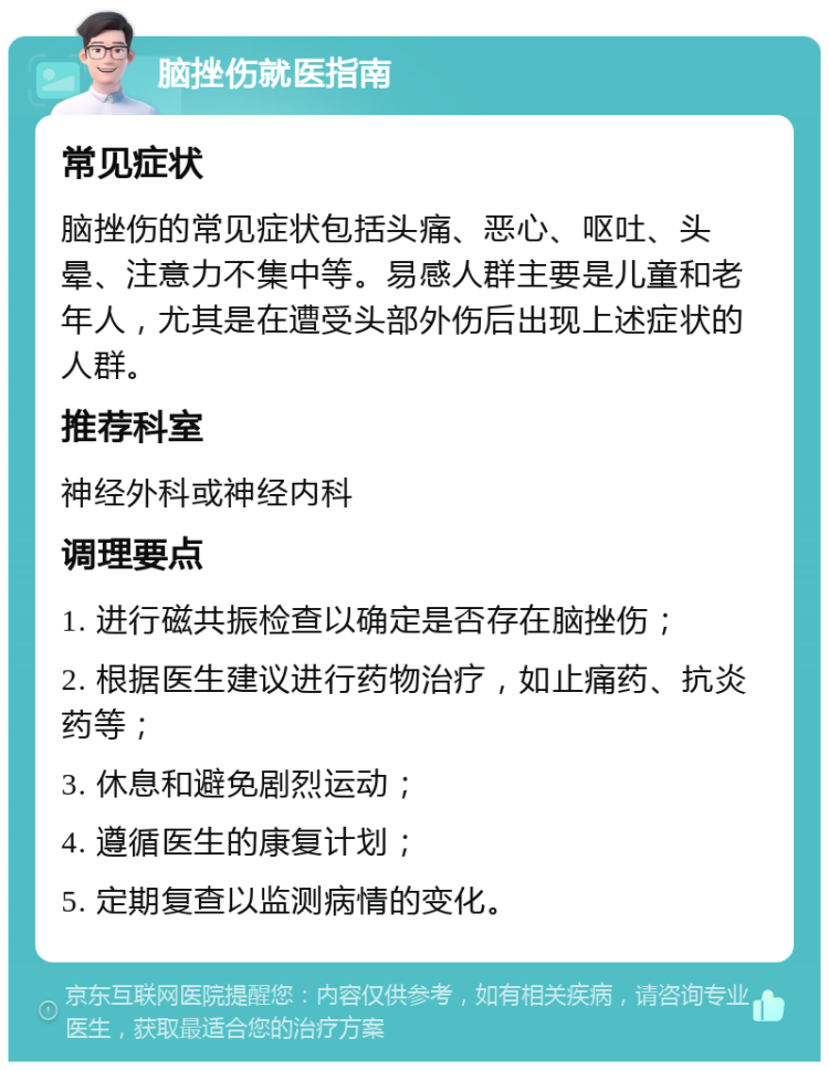 脑挫伤就医指南 常见症状 脑挫伤的常见症状包括头痛、恶心、呕吐、头晕、注意力不集中等。易感人群主要是儿童和老年人，尤其是在遭受头部外伤后出现上述症状的人群。 推荐科室 神经外科或神经内科 调理要点 1. 进行磁共振检查以确定是否存在脑挫伤； 2. 根据医生建议进行药物治疗，如止痛药、抗炎药等； 3. 休息和避免剧烈运动； 4. 遵循医生的康复计划； 5. 定期复查以监测病情的变化。