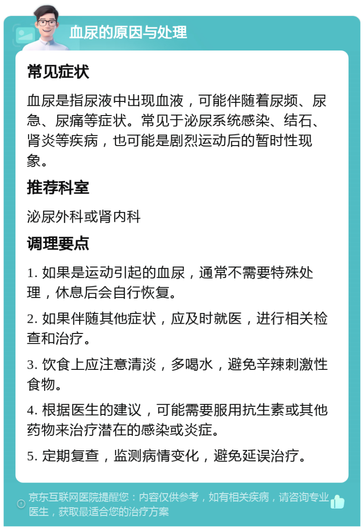 血尿的原因与处理 常见症状 血尿是指尿液中出现血液，可能伴随着尿频、尿急、尿痛等症状。常见于泌尿系统感染、结石、肾炎等疾病，也可能是剧烈运动后的暂时性现象。 推荐科室 泌尿外科或肾内科 调理要点 1. 如果是运动引起的血尿，通常不需要特殊处理，休息后会自行恢复。 2. 如果伴随其他症状，应及时就医，进行相关检查和治疗。 3. 饮食上应注意清淡，多喝水，避免辛辣刺激性食物。 4. 根据医生的建议，可能需要服用抗生素或其他药物来治疗潜在的感染或炎症。 5. 定期复查，监测病情变化，避免延误治疗。