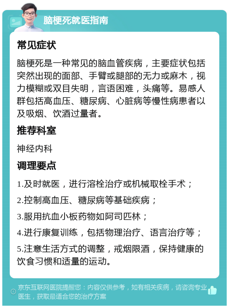 脑梗死就医指南 常见症状 脑梗死是一种常见的脑血管疾病，主要症状包括突然出现的面部、手臂或腿部的无力或麻木，视力模糊或双目失明，言语困难，头痛等。易感人群包括高血压、糖尿病、心脏病等慢性病患者以及吸烟、饮酒过量者。 推荐科室 神经内科 调理要点 1.及时就医，进行溶栓治疗或机械取栓手术； 2.控制高血压、糖尿病等基础疾病； 3.服用抗血小板药物如阿司匹林； 4.进行康复训练，包括物理治疗、语言治疗等； 5.注意生活方式的调整，戒烟限酒，保持健康的饮食习惯和适量的运动。