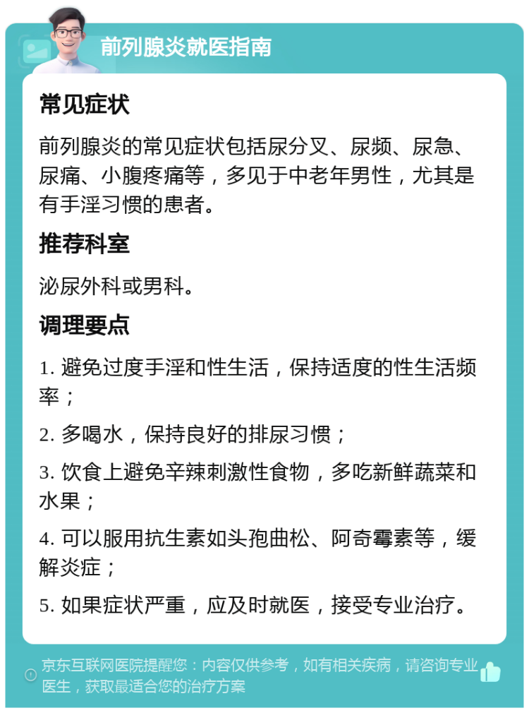 前列腺炎就医指南 常见症状 前列腺炎的常见症状包括尿分叉、尿频、尿急、尿痛、小腹疼痛等，多见于中老年男性，尤其是有手淫习惯的患者。 推荐科室 泌尿外科或男科。 调理要点 1. 避免过度手淫和性生活，保持适度的性生活频率； 2. 多喝水，保持良好的排尿习惯； 3. 饮食上避免辛辣刺激性食物，多吃新鲜蔬菜和水果； 4. 可以服用抗生素如头孢曲松、阿奇霉素等，缓解炎症； 5. 如果症状严重，应及时就医，接受专业治疗。