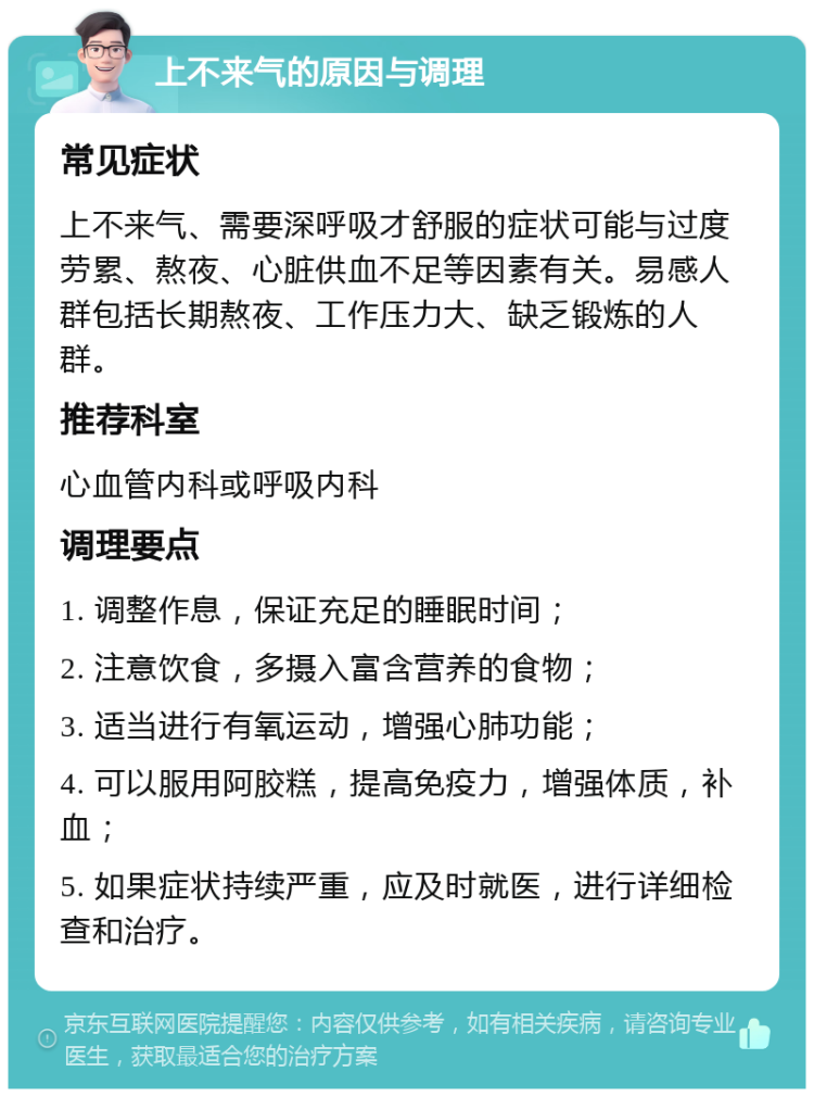 上不来气的原因与调理 常见症状 上不来气、需要深呼吸才舒服的症状可能与过度劳累、熬夜、心脏供血不足等因素有关。易感人群包括长期熬夜、工作压力大、缺乏锻炼的人群。 推荐科室 心血管内科或呼吸内科 调理要点 1. 调整作息，保证充足的睡眠时间； 2. 注意饮食，多摄入富含营养的食物； 3. 适当进行有氧运动，增强心肺功能； 4. 可以服用阿胶糕，提高免疫力，增强体质，补血； 5. 如果症状持续严重，应及时就医，进行详细检查和治疗。