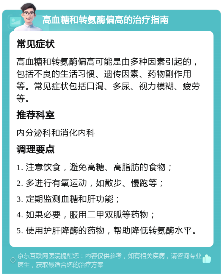 高血糖和转氨酶偏高的治疗指南 常见症状 高血糖和转氨酶偏高可能是由多种因素引起的，包括不良的生活习惯、遗传因素、药物副作用等。常见症状包括口渴、多尿、视力模糊、疲劳等。 推荐科室 内分泌科和消化内科 调理要点 1. 注意饮食，避免高糖、高脂肪的食物； 2. 多进行有氧运动，如散步、慢跑等； 3. 定期监测血糖和肝功能； 4. 如果必要，服用二甲双胍等药物； 5. 使用护肝降酶的药物，帮助降低转氨酶水平。