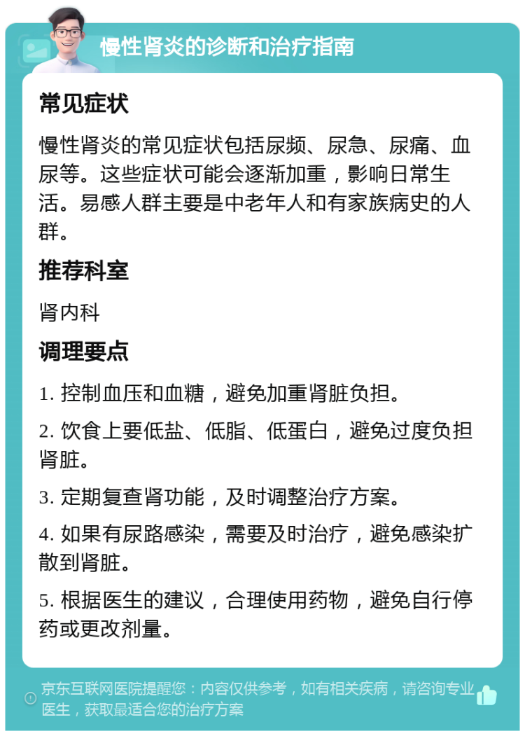 慢性肾炎的诊断和治疗指南 常见症状 慢性肾炎的常见症状包括尿频、尿急、尿痛、血尿等。这些症状可能会逐渐加重，影响日常生活。易感人群主要是中老年人和有家族病史的人群。 推荐科室 肾内科 调理要点 1. 控制血压和血糖，避免加重肾脏负担。 2. 饮食上要低盐、低脂、低蛋白，避免过度负担肾脏。 3. 定期复查肾功能，及时调整治疗方案。 4. 如果有尿路感染，需要及时治疗，避免感染扩散到肾脏。 5. 根据医生的建议，合理使用药物，避免自行停药或更改剂量。