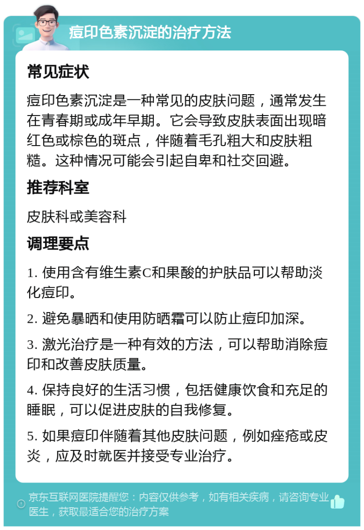 痘印色素沉淀的治疗方法 常见症状 痘印色素沉淀是一种常见的皮肤问题，通常发生在青春期或成年早期。它会导致皮肤表面出现暗红色或棕色的斑点，伴随着毛孔粗大和皮肤粗糙。这种情况可能会引起自卑和社交回避。 推荐科室 皮肤科或美容科 调理要点 1. 使用含有维生素C和果酸的护肤品可以帮助淡化痘印。 2. 避免暴晒和使用防晒霜可以防止痘印加深。 3. 激光治疗是一种有效的方法，可以帮助消除痘印和改善皮肤质量。 4. 保持良好的生活习惯，包括健康饮食和充足的睡眠，可以促进皮肤的自我修复。 5. 如果痘印伴随着其他皮肤问题，例如痤疮或皮炎，应及时就医并接受专业治疗。