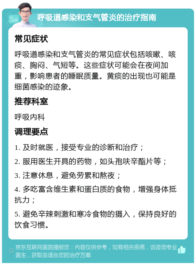 呼吸道感染和支气管炎的治疗指南 常见症状 呼吸道感染和支气管炎的常见症状包括咳嗽、咳痰、胸闷、气短等。这些症状可能会在夜间加重，影响患者的睡眠质量。黄痰的出现也可能是细菌感染的迹象。 推荐科室 呼吸内科 调理要点 1. 及时就医，接受专业的诊断和治疗； 2. 服用医生开具的药物，如头孢呋辛酯片等； 3. 注意休息，避免劳累和熬夜； 4. 多吃富含维生素和蛋白质的食物，增强身体抵抗力； 5. 避免辛辣刺激和寒冷食物的摄入，保持良好的饮食习惯。