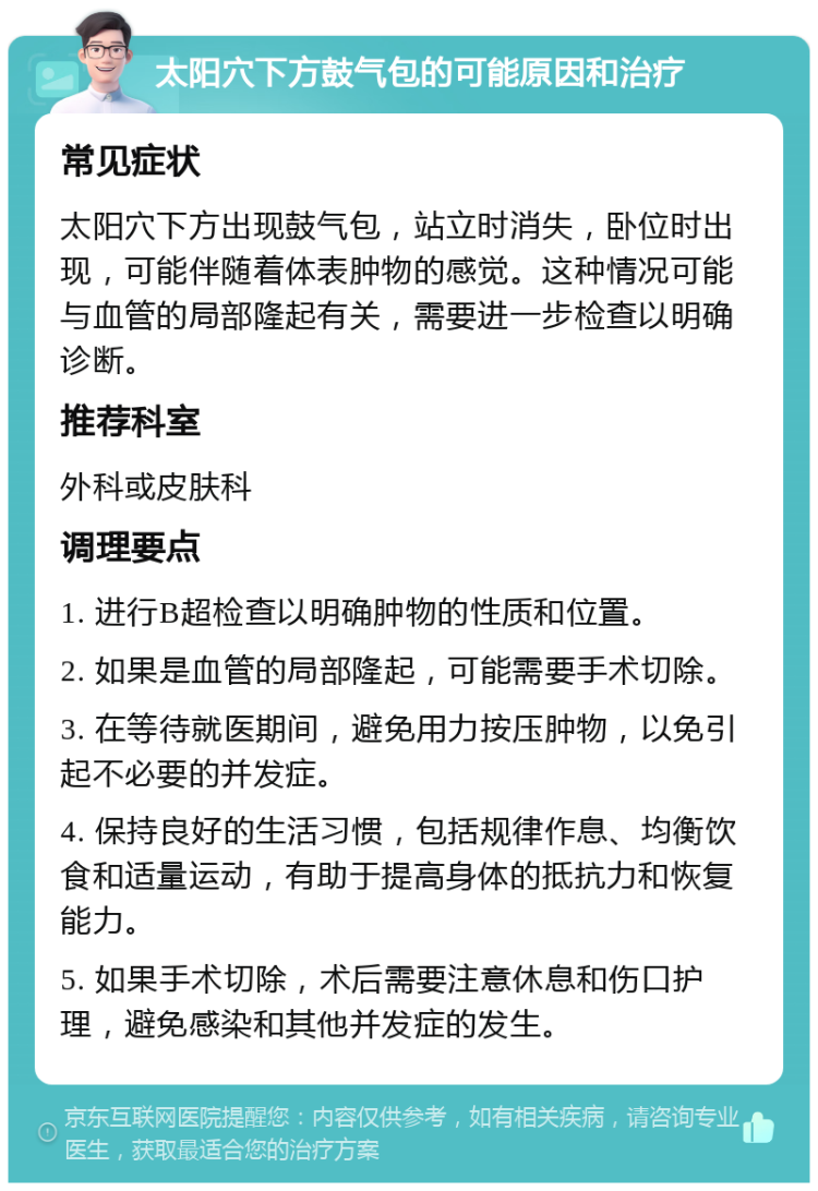 太阳穴下方鼓气包的可能原因和治疗 常见症状 太阳穴下方出现鼓气包，站立时消失，卧位时出现，可能伴随着体表肿物的感觉。这种情况可能与血管的局部隆起有关，需要进一步检查以明确诊断。 推荐科室 外科或皮肤科 调理要点 1. 进行B超检查以明确肿物的性质和位置。 2. 如果是血管的局部隆起，可能需要手术切除。 3. 在等待就医期间，避免用力按压肿物，以免引起不必要的并发症。 4. 保持良好的生活习惯，包括规律作息、均衡饮食和适量运动，有助于提高身体的抵抗力和恢复能力。 5. 如果手术切除，术后需要注意休息和伤口护理，避免感染和其他并发症的发生。