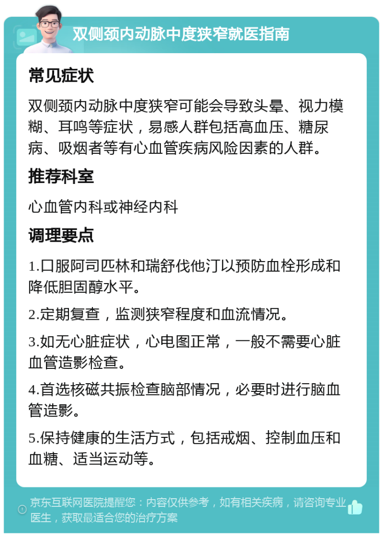 双侧颈内动脉中度狭窄就医指南 常见症状 双侧颈内动脉中度狭窄可能会导致头晕、视力模糊、耳鸣等症状，易感人群包括高血压、糖尿病、吸烟者等有心血管疾病风险因素的人群。 推荐科室 心血管内科或神经内科 调理要点 1.口服阿司匹林和瑞舒伐他汀以预防血栓形成和降低胆固醇水平。 2.定期复查，监测狭窄程度和血流情况。 3.如无心脏症状，心电图正常，一般不需要心脏血管造影检查。 4.首选核磁共振检查脑部情况，必要时进行脑血管造影。 5.保持健康的生活方式，包括戒烟、控制血压和血糖、适当运动等。