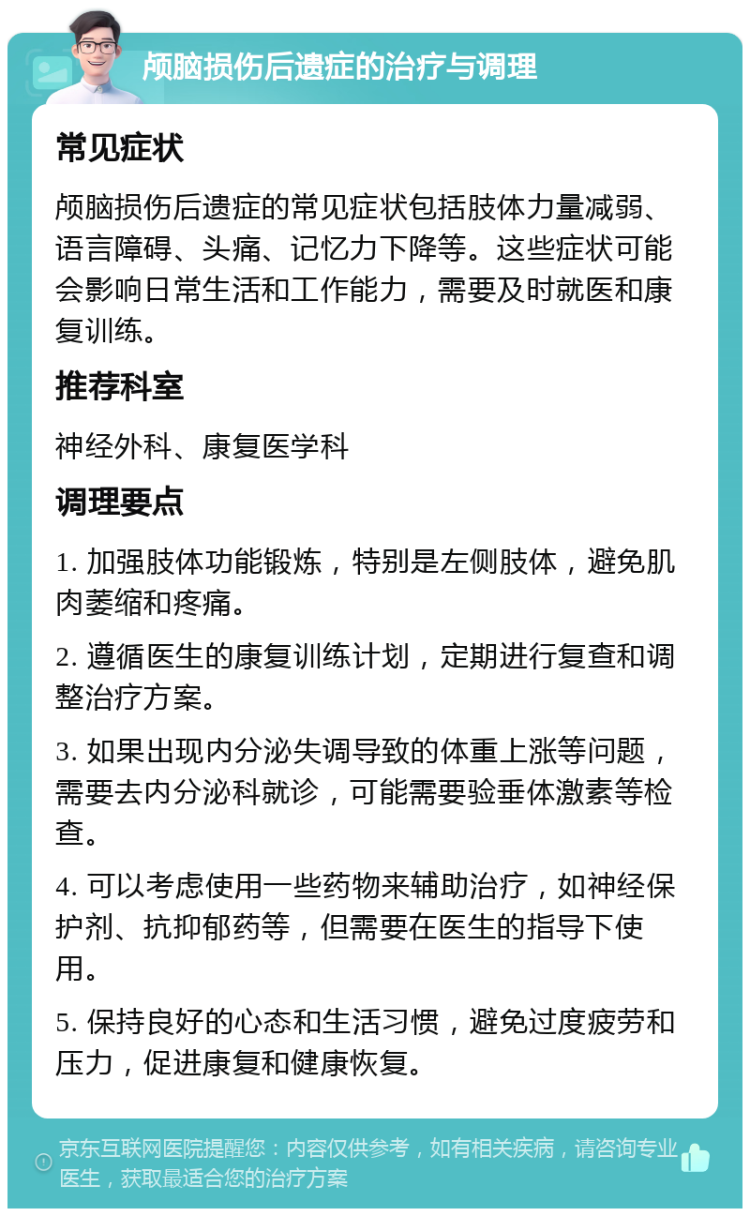 颅脑损伤后遗症的治疗与调理 常见症状 颅脑损伤后遗症的常见症状包括肢体力量减弱、语言障碍、头痛、记忆力下降等。这些症状可能会影响日常生活和工作能力，需要及时就医和康复训练。 推荐科室 神经外科、康复医学科 调理要点 1. 加强肢体功能锻炼，特别是左侧肢体，避免肌肉萎缩和疼痛。 2. 遵循医生的康复训练计划，定期进行复查和调整治疗方案。 3. 如果出现内分泌失调导致的体重上涨等问题，需要去内分泌科就诊，可能需要验垂体激素等检查。 4. 可以考虑使用一些药物来辅助治疗，如神经保护剂、抗抑郁药等，但需要在医生的指导下使用。 5. 保持良好的心态和生活习惯，避免过度疲劳和压力，促进康复和健康恢复。