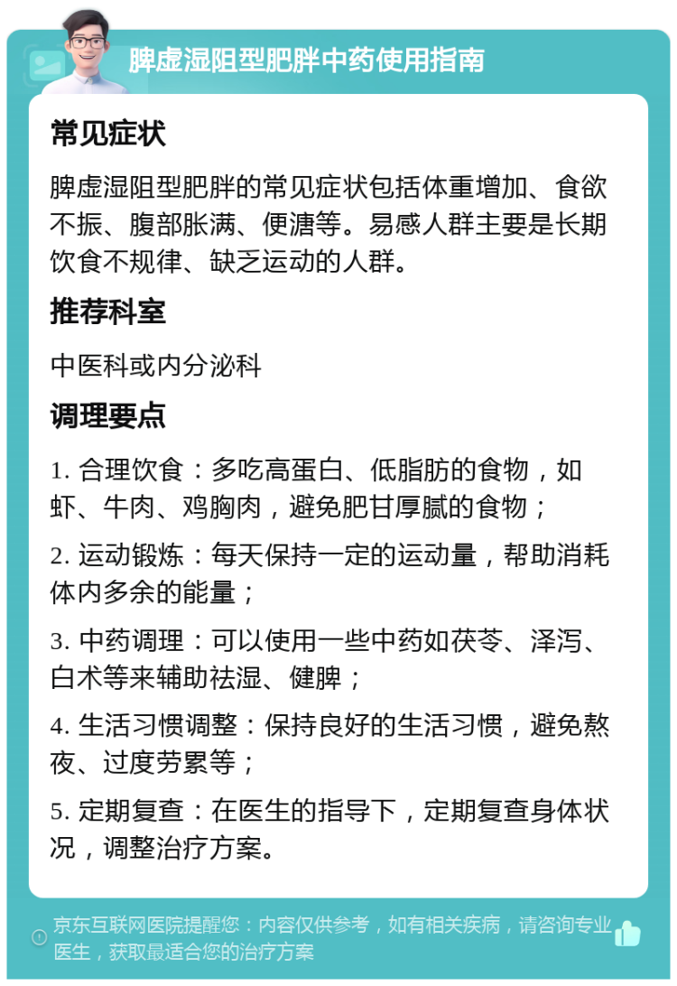 脾虚湿阻型肥胖中药使用指南 常见症状 脾虚湿阻型肥胖的常见症状包括体重增加、食欲不振、腹部胀满、便溏等。易感人群主要是长期饮食不规律、缺乏运动的人群。 推荐科室 中医科或内分泌科 调理要点 1. 合理饮食：多吃高蛋白、低脂肪的食物，如虾、牛肉、鸡胸肉，避免肥甘厚腻的食物； 2. 运动锻炼：每天保持一定的运动量，帮助消耗体内多余的能量； 3. 中药调理：可以使用一些中药如茯苓、泽泻、白术等来辅助祛湿、健脾； 4. 生活习惯调整：保持良好的生活习惯，避免熬夜、过度劳累等； 5. 定期复查：在医生的指导下，定期复查身体状况，调整治疗方案。