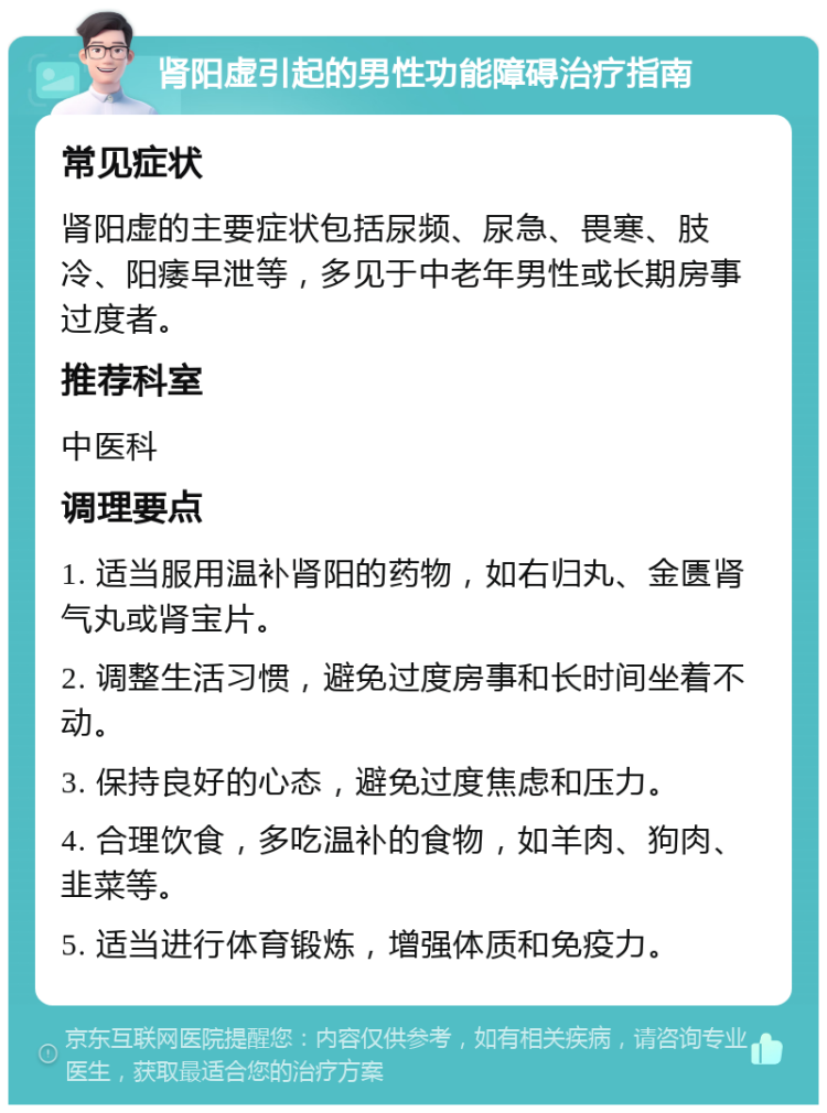 肾阳虚引起的男性功能障碍治疗指南 常见症状 肾阳虚的主要症状包括尿频、尿急、畏寒、肢冷、阳痿早泄等，多见于中老年男性或长期房事过度者。 推荐科室 中医科 调理要点 1. 适当服用温补肾阳的药物，如右归丸、金匮肾气丸或肾宝片。 2. 调整生活习惯，避免过度房事和长时间坐着不动。 3. 保持良好的心态，避免过度焦虑和压力。 4. 合理饮食，多吃温补的食物，如羊肉、狗肉、韭菜等。 5. 适当进行体育锻炼，增强体质和免疫力。