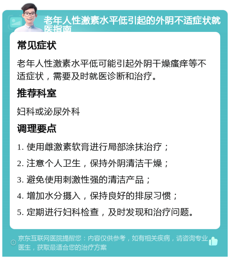 老年人性激素水平低引起的外阴不适症状就医指南 常见症状 老年人性激素水平低可能引起外阴干燥瘙痒等不适症状，需要及时就医诊断和治疗。 推荐科室 妇科或泌尿外科 调理要点 1. 使用雌激素软膏进行局部涂抹治疗； 2. 注意个人卫生，保持外阴清洁干燥； 3. 避免使用刺激性强的清洁产品； 4. 增加水分摄入，保持良好的排尿习惯； 5. 定期进行妇科检查，及时发现和治疗问题。