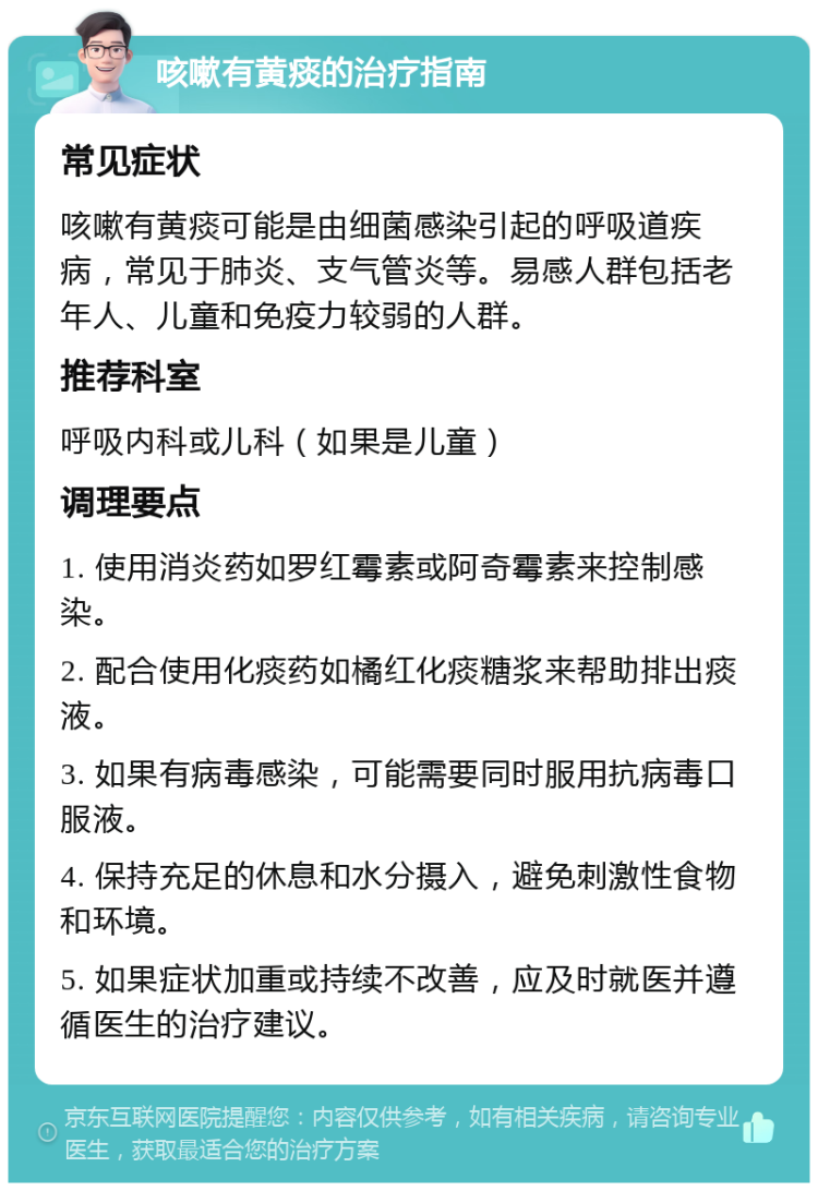 咳嗽有黄痰的治疗指南 常见症状 咳嗽有黄痰可能是由细菌感染引起的呼吸道疾病，常见于肺炎、支气管炎等。易感人群包括老年人、儿童和免疫力较弱的人群。 推荐科室 呼吸内科或儿科（如果是儿童） 调理要点 1. 使用消炎药如罗红霉素或阿奇霉素来控制感染。 2. 配合使用化痰药如橘红化痰糖浆来帮助排出痰液。 3. 如果有病毒感染，可能需要同时服用抗病毒口服液。 4. 保持充足的休息和水分摄入，避免刺激性食物和环境。 5. 如果症状加重或持续不改善，应及时就医并遵循医生的治疗建议。