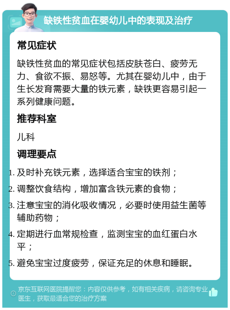 缺铁性贫血在婴幼儿中的表现及治疗 常见症状 缺铁性贫血的常见症状包括皮肤苍白、疲劳无力、食欲不振、易怒等。尤其在婴幼儿中，由于生长发育需要大量的铁元素，缺铁更容易引起一系列健康问题。 推荐科室 儿科 调理要点 及时补充铁元素，选择适合宝宝的铁剂； 调整饮食结构，增加富含铁元素的食物； 注意宝宝的消化吸收情况，必要时使用益生菌等辅助药物； 定期进行血常规检查，监测宝宝的血红蛋白水平； 避免宝宝过度疲劳，保证充足的休息和睡眠。