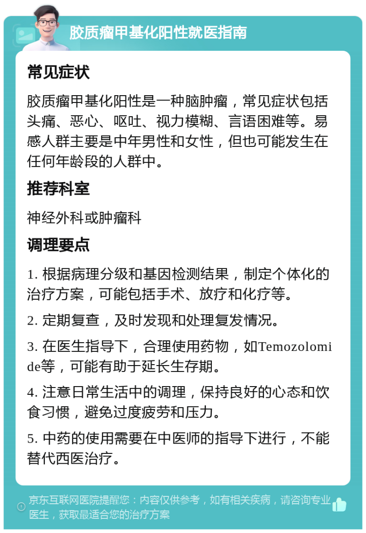 胶质瘤甲基化阳性就医指南 常见症状 胶质瘤甲基化阳性是一种脑肿瘤，常见症状包括头痛、恶心、呕吐、视力模糊、言语困难等。易感人群主要是中年男性和女性，但也可能发生在任何年龄段的人群中。 推荐科室 神经外科或肿瘤科 调理要点 1. 根据病理分级和基因检测结果，制定个体化的治疗方案，可能包括手术、放疗和化疗等。 2. 定期复查，及时发现和处理复发情况。 3. 在医生指导下，合理使用药物，如Temozolomide等，可能有助于延长生存期。 4. 注意日常生活中的调理，保持良好的心态和饮食习惯，避免过度疲劳和压力。 5. 中药的使用需要在中医师的指导下进行，不能替代西医治疗。