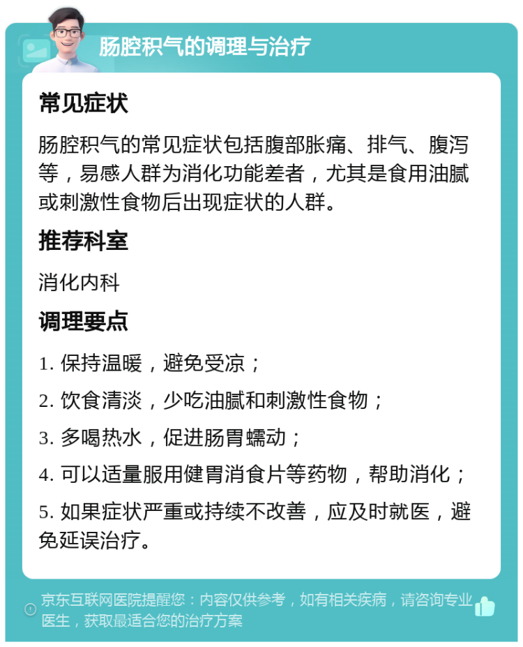 肠腔积气的调理与治疗 常见症状 肠腔积气的常见症状包括腹部胀痛、排气、腹泻等，易感人群为消化功能差者，尤其是食用油腻或刺激性食物后出现症状的人群。 推荐科室 消化内科 调理要点 1. 保持温暖，避免受凉； 2. 饮食清淡，少吃油腻和刺激性食物； 3. 多喝热水，促进肠胃蠕动； 4. 可以适量服用健胃消食片等药物，帮助消化； 5. 如果症状严重或持续不改善，应及时就医，避免延误治疗。