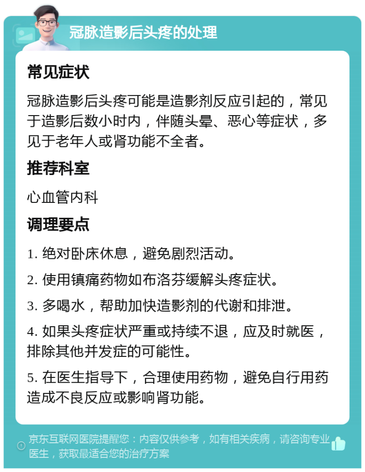 冠脉造影后头疼的处理 常见症状 冠脉造影后头疼可能是造影剂反应引起的，常见于造影后数小时内，伴随头晕、恶心等症状，多见于老年人或肾功能不全者。 推荐科室 心血管内科 调理要点 1. 绝对卧床休息，避免剧烈活动。 2. 使用镇痛药物如布洛芬缓解头疼症状。 3. 多喝水，帮助加快造影剂的代谢和排泄。 4. 如果头疼症状严重或持续不退，应及时就医，排除其他并发症的可能性。 5. 在医生指导下，合理使用药物，避免自行用药造成不良反应或影响肾功能。