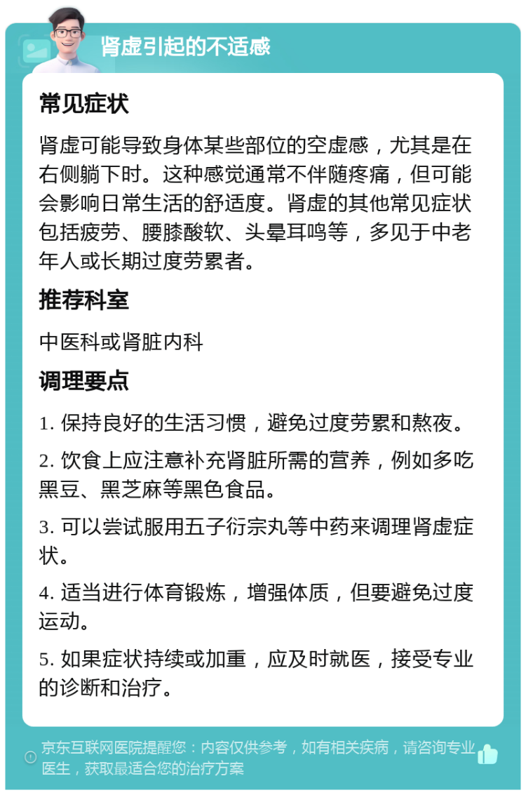 肾虚引起的不适感 常见症状 肾虚可能导致身体某些部位的空虚感，尤其是在右侧躺下时。这种感觉通常不伴随疼痛，但可能会影响日常生活的舒适度。肾虚的其他常见症状包括疲劳、腰膝酸软、头晕耳鸣等，多见于中老年人或长期过度劳累者。 推荐科室 中医科或肾脏内科 调理要点 1. 保持良好的生活习惯，避免过度劳累和熬夜。 2. 饮食上应注意补充肾脏所需的营养，例如多吃黑豆、黑芝麻等黑色食品。 3. 可以尝试服用五子衍宗丸等中药来调理肾虚症状。 4. 适当进行体育锻炼，增强体质，但要避免过度运动。 5. 如果症状持续或加重，应及时就医，接受专业的诊断和治疗。