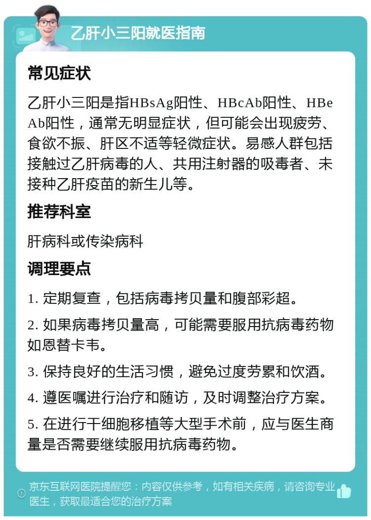 乙肝小三阳就医指南 常见症状 乙肝小三阳是指HBsAg阳性、HBcAb阳性、HBeAb阳性，通常无明显症状，但可能会出现疲劳、食欲不振、肝区不适等轻微症状。易感人群包括接触过乙肝病毒的人、共用注射器的吸毒者、未接种乙肝疫苗的新生儿等。 推荐科室 肝病科或传染病科 调理要点 1. 定期复查，包括病毒拷贝量和腹部彩超。 2. 如果病毒拷贝量高，可能需要服用抗病毒药物如恩替卡韦。 3. 保持良好的生活习惯，避免过度劳累和饮酒。 4. 遵医嘱进行治疗和随访，及时调整治疗方案。 5. 在进行干细胞移植等大型手术前，应与医生商量是否需要继续服用抗病毒药物。