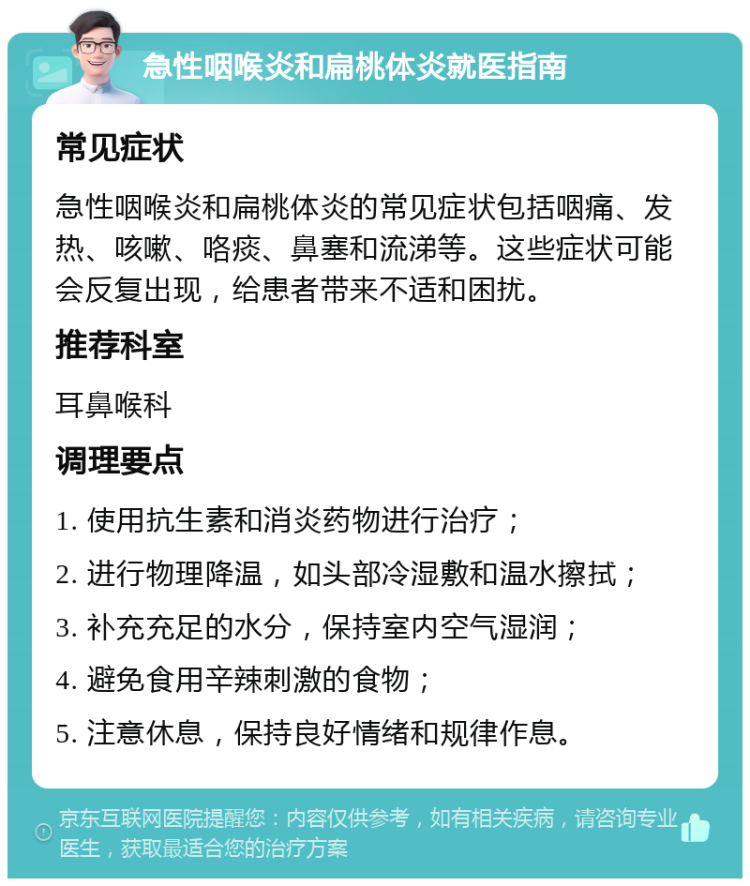 急性咽喉炎和扁桃体炎就医指南 常见症状 急性咽喉炎和扁桃体炎的常见症状包括咽痛、发热、咳嗽、咯痰、鼻塞和流涕等。这些症状可能会反复出现，给患者带来不适和困扰。 推荐科室 耳鼻喉科 调理要点 1. 使用抗生素和消炎药物进行治疗； 2. 进行物理降温，如头部冷湿敷和温水擦拭； 3. 补充充足的水分，保持室内空气湿润； 4. 避免食用辛辣刺激的食物； 5. 注意休息，保持良好情绪和规律作息。