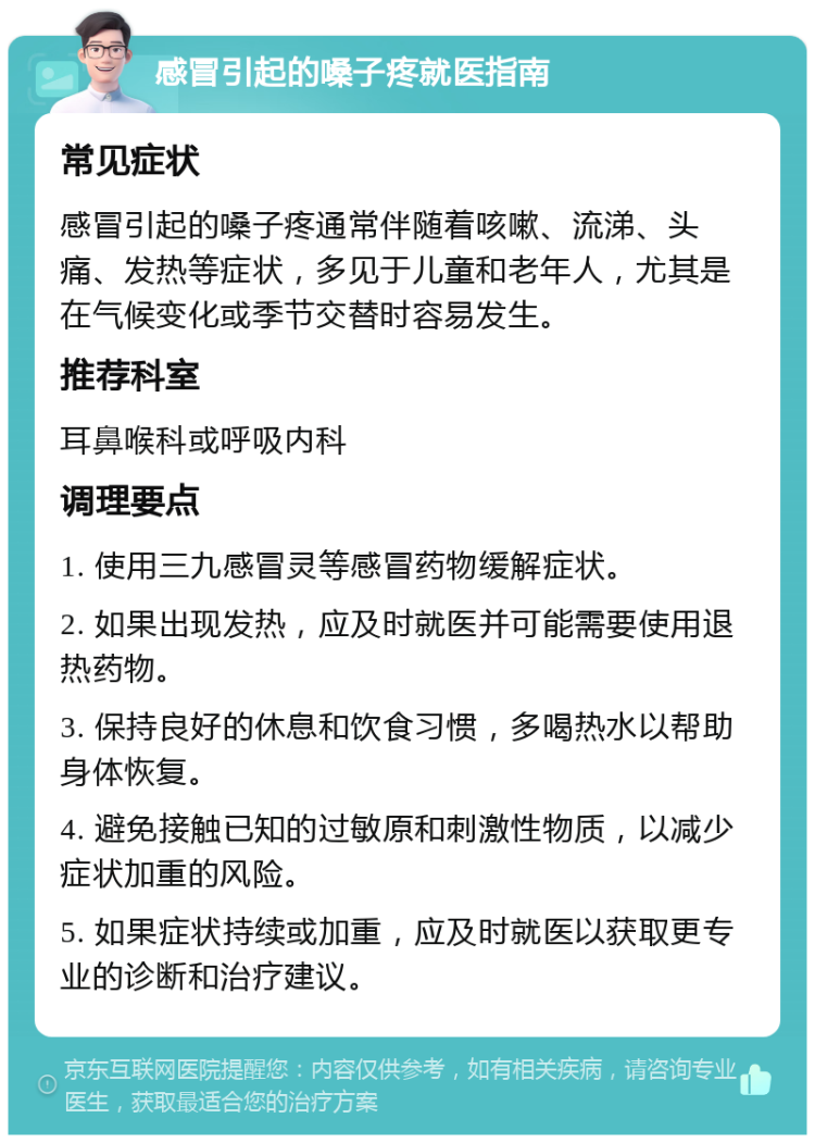 感冒引起的嗓子疼就医指南 常见症状 感冒引起的嗓子疼通常伴随着咳嗽、流涕、头痛、发热等症状，多见于儿童和老年人，尤其是在气候变化或季节交替时容易发生。 推荐科室 耳鼻喉科或呼吸内科 调理要点 1. 使用三九感冒灵等感冒药物缓解症状。 2. 如果出现发热，应及时就医并可能需要使用退热药物。 3. 保持良好的休息和饮食习惯，多喝热水以帮助身体恢复。 4. 避免接触已知的过敏原和刺激性物质，以减少症状加重的风险。 5. 如果症状持续或加重，应及时就医以获取更专业的诊断和治疗建议。