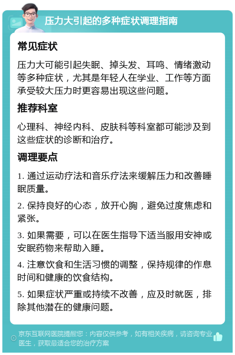 压力大引起的多种症状调理指南 常见症状 压力大可能引起失眠、掉头发、耳鸣、情绪激动等多种症状，尤其是年轻人在学业、工作等方面承受较大压力时更容易出现这些问题。 推荐科室 心理科、神经内科、皮肤科等科室都可能涉及到这些症状的诊断和治疗。 调理要点 1. 通过运动疗法和音乐疗法来缓解压力和改善睡眠质量。 2. 保持良好的心态，放开心胸，避免过度焦虑和紧张。 3. 如果需要，可以在医生指导下适当服用安神或安眠药物来帮助入睡。 4. 注意饮食和生活习惯的调整，保持规律的作息时间和健康的饮食结构。 5. 如果症状严重或持续不改善，应及时就医，排除其他潜在的健康问题。