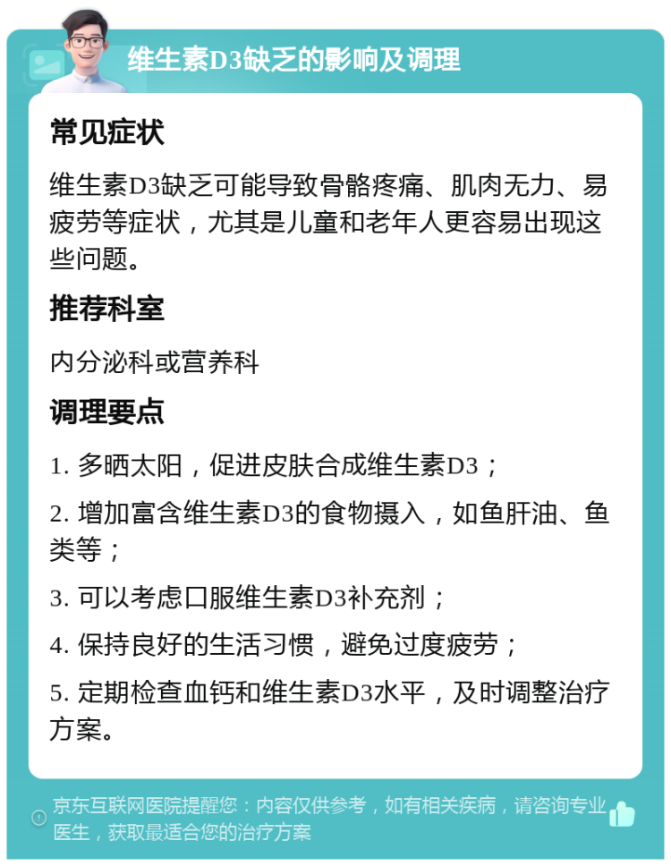 维生素D3缺乏的影响及调理 常见症状 维生素D3缺乏可能导致骨骼疼痛、肌肉无力、易疲劳等症状，尤其是儿童和老年人更容易出现这些问题。 推荐科室 内分泌科或营养科 调理要点 1. 多晒太阳，促进皮肤合成维生素D3； 2. 增加富含维生素D3的食物摄入，如鱼肝油、鱼类等； 3. 可以考虑口服维生素D3补充剂； 4. 保持良好的生活习惯，避免过度疲劳； 5. 定期检查血钙和维生素D3水平，及时调整治疗方案。