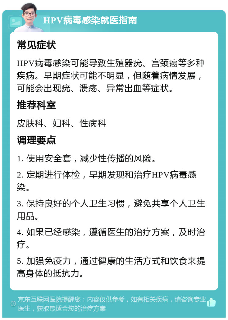 HPV病毒感染就医指南 常见症状 HPV病毒感染可能导致生殖器疣、宫颈癌等多种疾病。早期症状可能不明显，但随着病情发展，可能会出现疣、溃疡、异常出血等症状。 推荐科室 皮肤科、妇科、性病科 调理要点 1. 使用安全套，减少性传播的风险。 2. 定期进行体检，早期发现和治疗HPV病毒感染。 3. 保持良好的个人卫生习惯，避免共享个人卫生用品。 4. 如果已经感染，遵循医生的治疗方案，及时治疗。 5. 加强免疫力，通过健康的生活方式和饮食来提高身体的抵抗力。