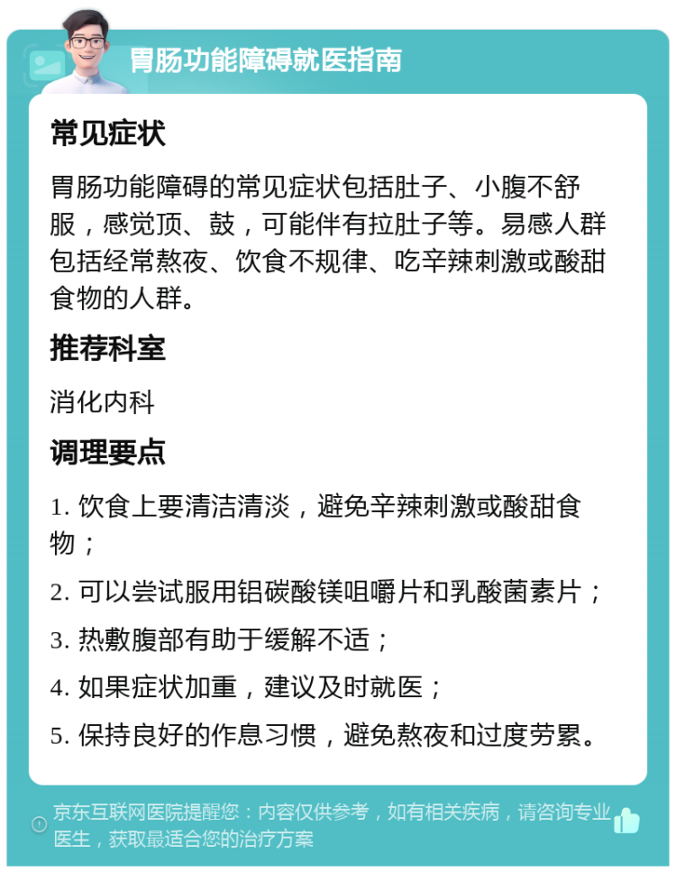 胃肠功能障碍就医指南 常见症状 胃肠功能障碍的常见症状包括肚子、小腹不舒服，感觉顶、鼓，可能伴有拉肚子等。易感人群包括经常熬夜、饮食不规律、吃辛辣刺激或酸甜食物的人群。 推荐科室 消化内科 调理要点 1. 饮食上要清洁清淡，避免辛辣刺激或酸甜食物； 2. 可以尝试服用铝碳酸镁咀嚼片和乳酸菌素片； 3. 热敷腹部有助于缓解不适； 4. 如果症状加重，建议及时就医； 5. 保持良好的作息习惯，避免熬夜和过度劳累。