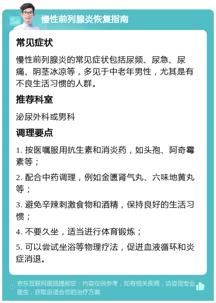 慢性前列腺炎恢复指南 常见症状 慢性前列腺炎的常见症状包括尿频、尿急、尿痛、阴茎冰凉等，多见于中老年男性，尤其是有不良生活习惯的人群。 推荐科室 泌尿外科或男科 调理要点 1. 按医嘱服用抗生素和消炎药，如头孢、阿奇霉素等； 2. 配合中药调理，例如金匮肾气丸、六味地黄丸等； 3. 避免辛辣刺激食物和酒精，保持良好的生活习惯； 4. 不要久坐，适当进行体育锻炼； 5. 可以尝试坐浴等物理疗法，促进血液循环和炎症消退。