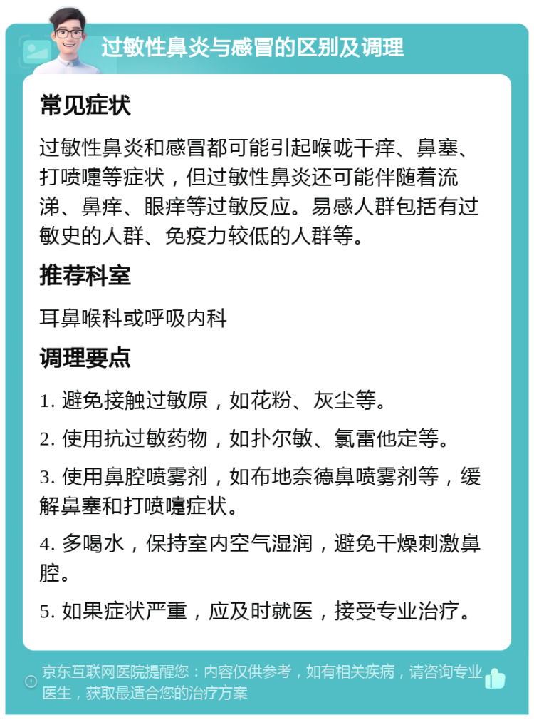 过敏性鼻炎与感冒的区别及调理 常见症状 过敏性鼻炎和感冒都可能引起喉咙干痒、鼻塞、打喷嚏等症状，但过敏性鼻炎还可能伴随着流涕、鼻痒、眼痒等过敏反应。易感人群包括有过敏史的人群、免疫力较低的人群等。 推荐科室 耳鼻喉科或呼吸内科 调理要点 1. 避免接触过敏原，如花粉、灰尘等。 2. 使用抗过敏药物，如扑尔敏、氯雷他定等。 3. 使用鼻腔喷雾剂，如布地奈德鼻喷雾剂等，缓解鼻塞和打喷嚏症状。 4. 多喝水，保持室内空气湿润，避免干燥刺激鼻腔。 5. 如果症状严重，应及时就医，接受专业治疗。