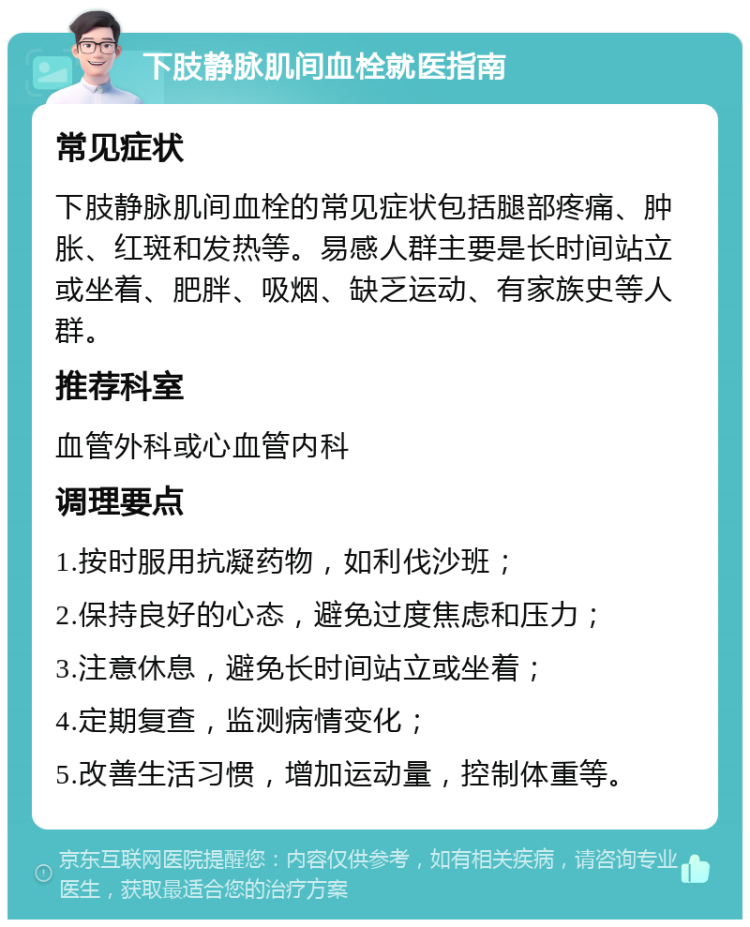 下肢静脉肌间血栓就医指南 常见症状 下肢静脉肌间血栓的常见症状包括腿部疼痛、肿胀、红斑和发热等。易感人群主要是长时间站立或坐着、肥胖、吸烟、缺乏运动、有家族史等人群。 推荐科室 血管外科或心血管内科 调理要点 1.按时服用抗凝药物，如利伐沙班； 2.保持良好的心态，避免过度焦虑和压力； 3.注意休息，避免长时间站立或坐着； 4.定期复查，监测病情变化； 5.改善生活习惯，增加运动量，控制体重等。