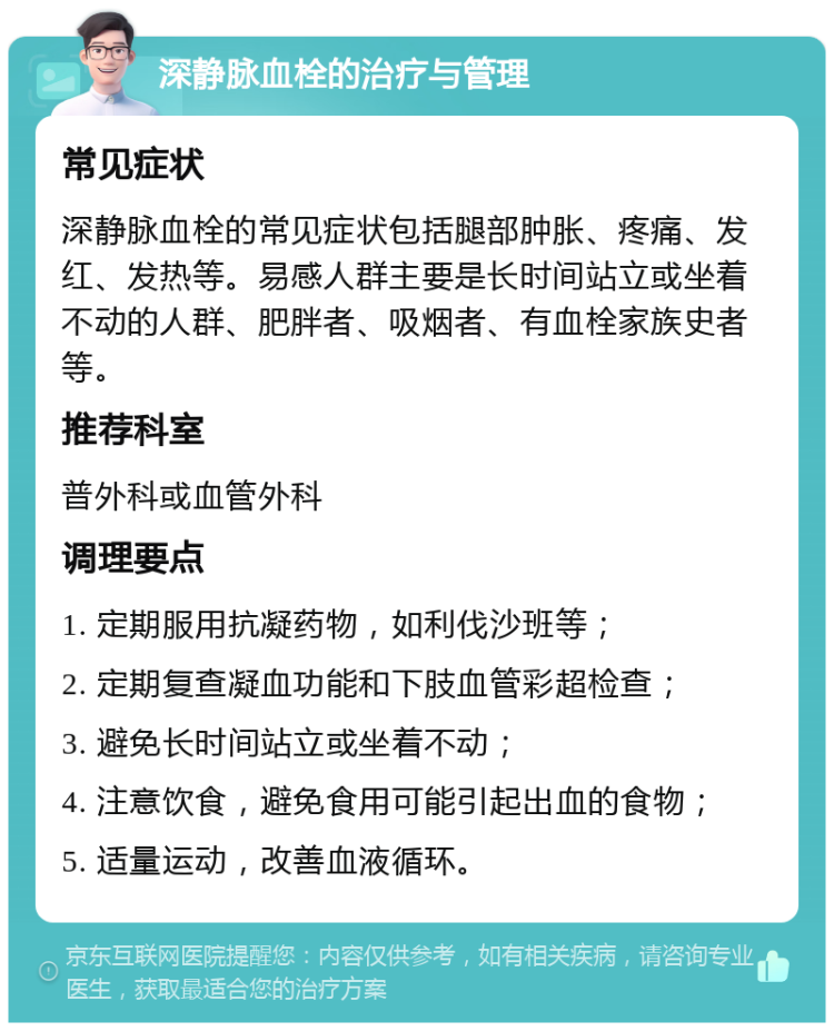 深静脉血栓的治疗与管理 常见症状 深静脉血栓的常见症状包括腿部肿胀、疼痛、发红、发热等。易感人群主要是长时间站立或坐着不动的人群、肥胖者、吸烟者、有血栓家族史者等。 推荐科室 普外科或血管外科 调理要点 1. 定期服用抗凝药物，如利伐沙班等； 2. 定期复查凝血功能和下肢血管彩超检查； 3. 避免长时间站立或坐着不动； 4. 注意饮食，避免食用可能引起出血的食物； 5. 适量运动，改善血液循环。