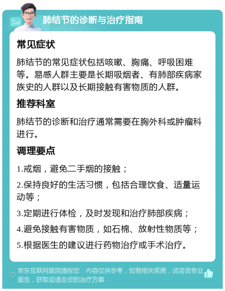 肺结节的诊断与治疗指南 常见症状 肺结节的常见症状包括咳嗽、胸痛、呼吸困难等。易感人群主要是长期吸烟者、有肺部疾病家族史的人群以及长期接触有害物质的人群。 推荐科室 肺结节的诊断和治疗通常需要在胸外科或肿瘤科进行。 调理要点 1.戒烟，避免二手烟的接触； 2.保持良好的生活习惯，包括合理饮食、适量运动等； 3.定期进行体检，及时发现和治疗肺部疾病； 4.避免接触有害物质，如石棉、放射性物质等； 5.根据医生的建议进行药物治疗或手术治疗。