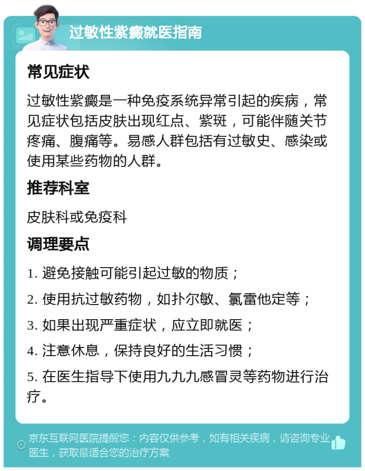 过敏性紫癜就医指南 常见症状 过敏性紫癜是一种免疫系统异常引起的疾病，常见症状包括皮肤出现红点、紫斑，可能伴随关节疼痛、腹痛等。易感人群包括有过敏史、感染或使用某些药物的人群。 推荐科室 皮肤科或免疫科 调理要点 1. 避免接触可能引起过敏的物质； 2. 使用抗过敏药物，如扑尔敏、氯雷他定等； 3. 如果出现严重症状，应立即就医； 4. 注意休息，保持良好的生活习惯； 5. 在医生指导下使用九九九感冒灵等药物进行治疗。