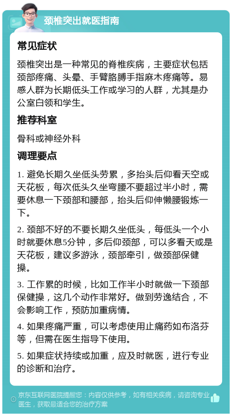 颈椎突出就医指南 常见症状 颈椎突出是一种常见的脊椎疾病，主要症状包括颈部疼痛、头晕、手臂胳膊手指麻木疼痛等。易感人群为长期低头工作或学习的人群，尤其是办公室白领和学生。 推荐科室 骨科或神经外科 调理要点 1. 避免长期久坐低头劳累，多抬头后仰看天空或天花板，每次低头久坐弯腰不要超过半小时，需要休息一下颈部和腰部，抬头后仰伸懒腰锻炼一下。 2. 颈部不好的不要长期久坐低头，每低头一个小时就要休息5分钟，多后仰颈部，可以多看天或是天花板，建议多游泳，颈部牵引，做颈部保健操。 3. 工作累的时候，比如工作半小时就做一下颈部保健操，这几个动作非常好。做到劳逸结合，不会影响工作，预防加重病情。 4. 如果疼痛严重，可以考虑使用止痛药如布洛芬等，但需在医生指导下使用。 5. 如果症状持续或加重，应及时就医，进行专业的诊断和治疗。