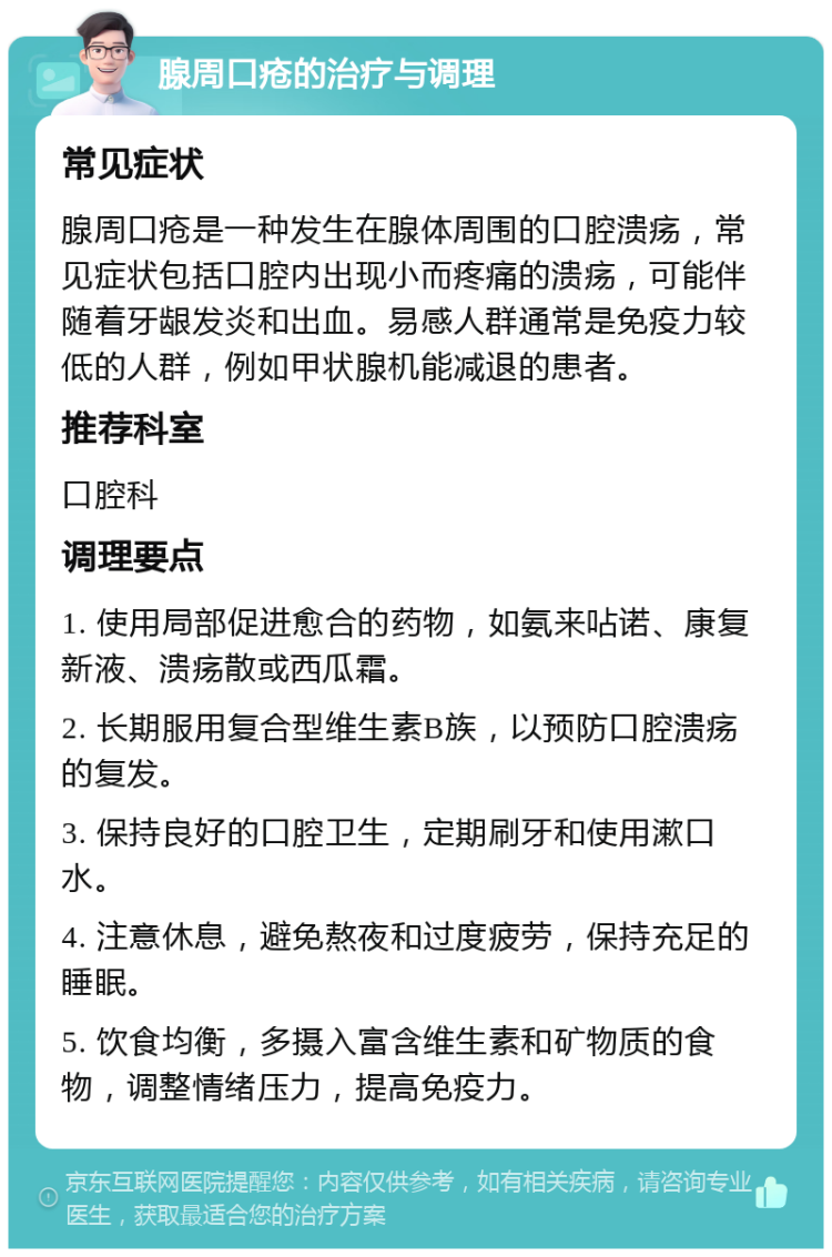 腺周口疮的治疗与调理 常见症状 腺周口疮是一种发生在腺体周围的口腔溃疡，常见症状包括口腔内出现小而疼痛的溃疡，可能伴随着牙龈发炎和出血。易感人群通常是免疫力较低的人群，例如甲状腺机能减退的患者。 推荐科室 口腔科 调理要点 1. 使用局部促进愈合的药物，如氨来呫诺、康复新液、溃疡散或西瓜霜。 2. 长期服用复合型维生素B族，以预防口腔溃疡的复发。 3. 保持良好的口腔卫生，定期刷牙和使用漱口水。 4. 注意休息，避免熬夜和过度疲劳，保持充足的睡眠。 5. 饮食均衡，多摄入富含维生素和矿物质的食物，调整情绪压力，提高免疫力。