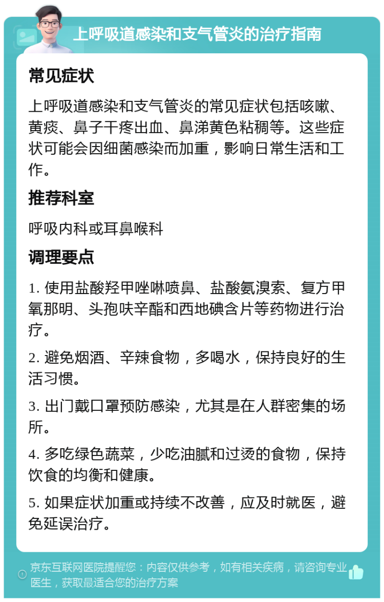 上呼吸道感染和支气管炎的治疗指南 常见症状 上呼吸道感染和支气管炎的常见症状包括咳嗽、黄痰、鼻子干疼出血、鼻涕黄色粘稠等。这些症状可能会因细菌感染而加重，影响日常生活和工作。 推荐科室 呼吸内科或耳鼻喉科 调理要点 1. 使用盐酸羟甲唑啉喷鼻、盐酸氨溴索、复方甲氧那明、头孢呋辛酯和西地碘含片等药物进行治疗。 2. 避免烟酒、辛辣食物，多喝水，保持良好的生活习惯。 3. 出门戴口罩预防感染，尤其是在人群密集的场所。 4. 多吃绿色蔬菜，少吃油腻和过烫的食物，保持饮食的均衡和健康。 5. 如果症状加重或持续不改善，应及时就医，避免延误治疗。