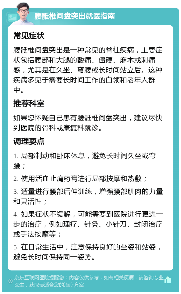 腰骶椎间盘突出就医指南 常见症状 腰骶椎间盘突出是一种常见的脊柱疾病，主要症状包括腰部和大腿的酸痛、僵硬、麻木或刺痛感，尤其是在久坐、弯腰或长时间站立后。这种疾病多见于需要长时间工作的白领和老年人群中。 推荐科室 如果您怀疑自己患有腰骶椎间盘突出，建议尽快到医院的骨科或康复科就诊。 调理要点 1. 局部制动和卧床休息，避免长时间久坐或弯腰； 2. 使用活血止痛药膏进行局部按摩和热敷； 3. 适量进行腰部后伸训练，增强腰部肌肉的力量和灵活性； 4. 如果症状不缓解，可能需要到医院进行更进一步的治疗，例如理疗、针灸、小针刀、封闭治疗或手法按摩等； 5. 在日常生活中，注意保持良好的坐姿和站姿，避免长时间保持同一姿势。