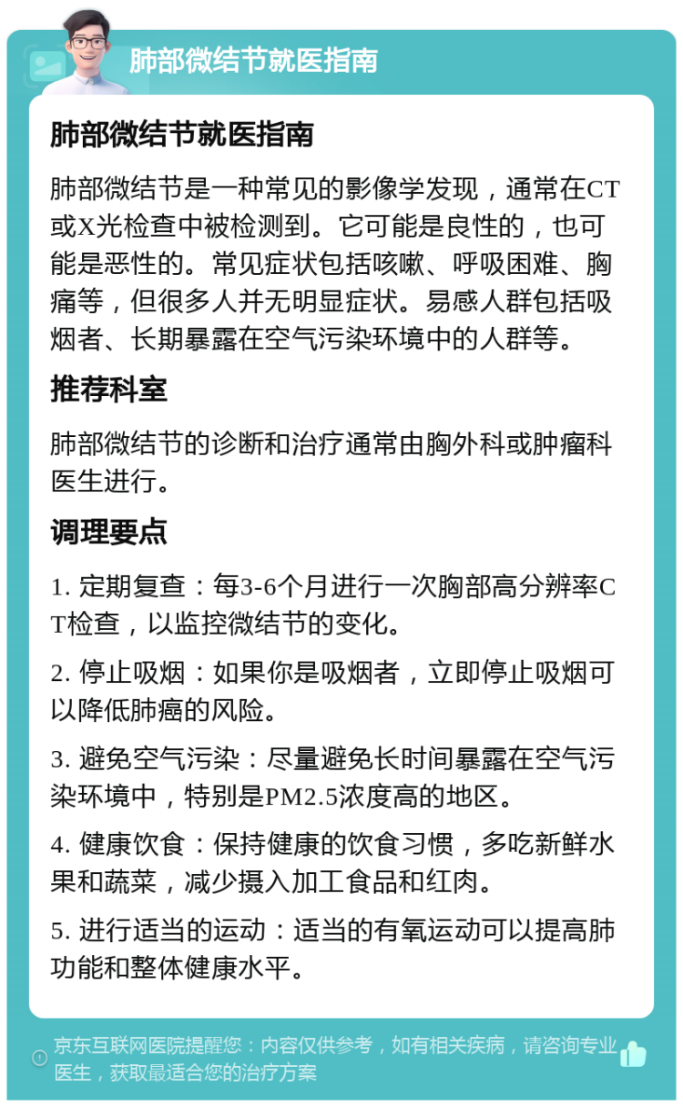 肺部微结节就医指南 肺部微结节就医指南 肺部微结节是一种常见的影像学发现，通常在CT或X光检查中被检测到。它可能是良性的，也可能是恶性的。常见症状包括咳嗽、呼吸困难、胸痛等，但很多人并无明显症状。易感人群包括吸烟者、长期暴露在空气污染环境中的人群等。 推荐科室 肺部微结节的诊断和治疗通常由胸外科或肿瘤科医生进行。 调理要点 1. 定期复查：每3-6个月进行一次胸部高分辨率CT检查，以监控微结节的变化。 2. 停止吸烟：如果你是吸烟者，立即停止吸烟可以降低肺癌的风险。 3. 避免空气污染：尽量避免长时间暴露在空气污染环境中，特别是PM2.5浓度高的地区。 4. 健康饮食：保持健康的饮食习惯，多吃新鲜水果和蔬菜，减少摄入加工食品和红肉。 5. 进行适当的运动：适当的有氧运动可以提高肺功能和整体健康水平。