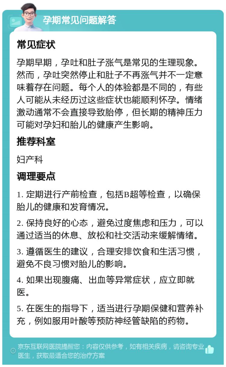 孕期常见问题解答 常见症状 孕期早期，孕吐和肚子涨气是常见的生理现象。然而，孕吐突然停止和肚子不再涨气并不一定意味着存在问题。每个人的体验都是不同的，有些人可能从未经历过这些症状也能顺利怀孕。情绪激动通常不会直接导致胎停，但长期的精神压力可能对孕妇和胎儿的健康产生影响。 推荐科室 妇产科 调理要点 1. 定期进行产前检查，包括B超等检查，以确保胎儿的健康和发育情况。 2. 保持良好的心态，避免过度焦虑和压力，可以通过适当的休息、放松和社交活动来缓解情绪。 3. 遵循医生的建议，合理安排饮食和生活习惯，避免不良习惯对胎儿的影响。 4. 如果出现腹痛、出血等异常症状，应立即就医。 5. 在医生的指导下，适当进行孕期保健和营养补充，例如服用叶酸等预防神经管缺陷的药物。