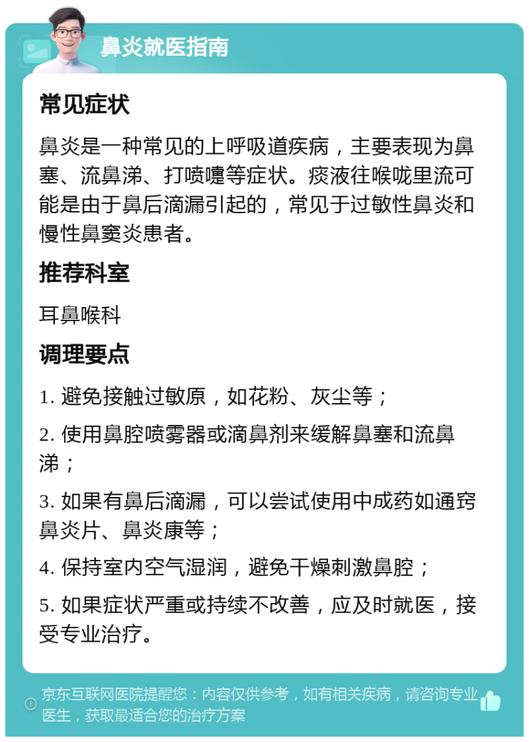 鼻炎就医指南 常见症状 鼻炎是一种常见的上呼吸道疾病，主要表现为鼻塞、流鼻涕、打喷嚏等症状。痰液往喉咙里流可能是由于鼻后滴漏引起的，常见于过敏性鼻炎和慢性鼻窦炎患者。 推荐科室 耳鼻喉科 调理要点 1. 避免接触过敏原，如花粉、灰尘等； 2. 使用鼻腔喷雾器或滴鼻剂来缓解鼻塞和流鼻涕； 3. 如果有鼻后滴漏，可以尝试使用中成药如通窍鼻炎片、鼻炎康等； 4. 保持室内空气湿润，避免干燥刺激鼻腔； 5. 如果症状严重或持续不改善，应及时就医，接受专业治疗。