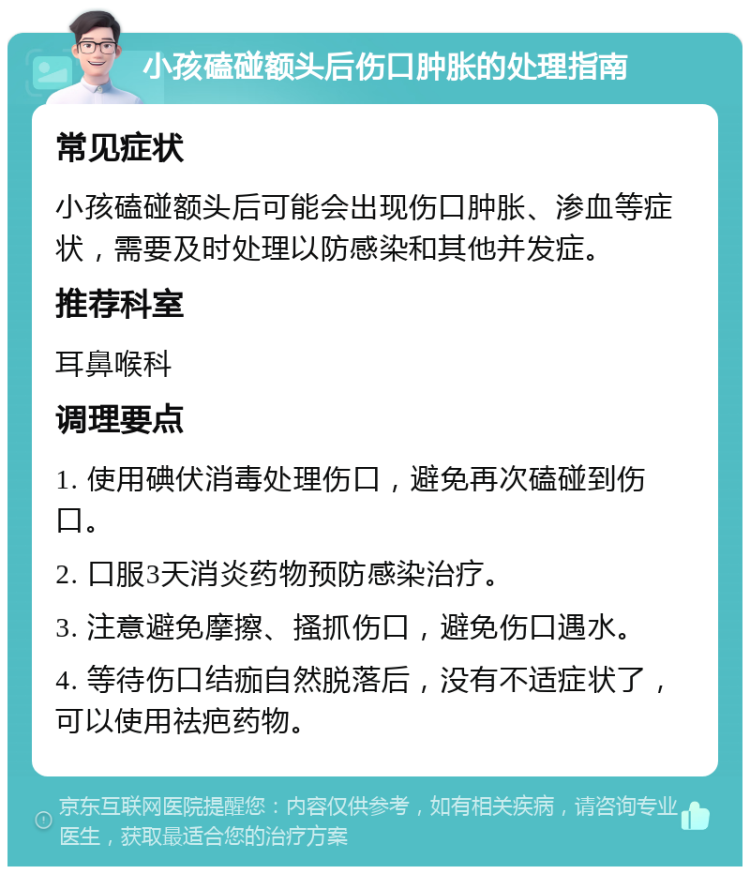 小孩磕碰额头后伤口肿胀的处理指南 常见症状 小孩磕碰额头后可能会出现伤口肿胀、渗血等症状，需要及时处理以防感染和其他并发症。 推荐科室 耳鼻喉科 调理要点 1. 使用碘伏消毒处理伤口，避免再次磕碰到伤口。 2. 口服3天消炎药物预防感染治疗。 3. 注意避免摩擦、搔抓伤口，避免伤口遇水。 4. 等待伤口结痂自然脱落后，没有不适症状了，可以使用祛疤药物。