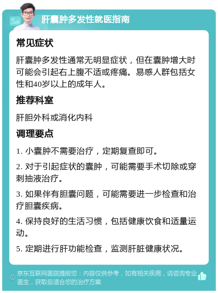 肝囊肿多发性就医指南 常见症状 肝囊肿多发性通常无明显症状，但在囊肿增大时可能会引起右上腹不适或疼痛。易感人群包括女性和40岁以上的成年人。 推荐科室 肝胆外科或消化内科 调理要点 1. 小囊肿不需要治疗，定期复查即可。 2. 对于引起症状的囊肿，可能需要手术切除或穿刺抽液治疗。 3. 如果伴有胆囊问题，可能需要进一步检查和治疗胆囊疾病。 4. 保持良好的生活习惯，包括健康饮食和适量运动。 5. 定期进行肝功能检查，监测肝脏健康状况。