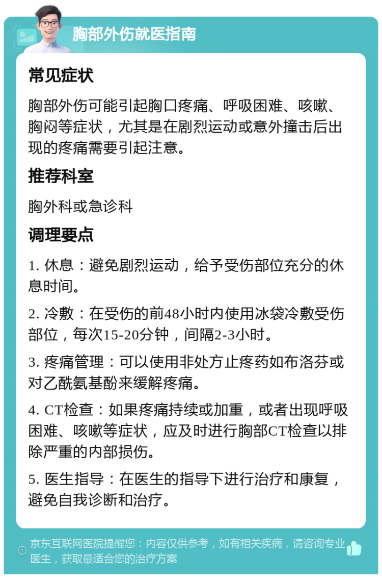 胸部外伤就医指南 常见症状 胸部外伤可能引起胸口疼痛、呼吸困难、咳嗽、胸闷等症状，尤其是在剧烈运动或意外撞击后出现的疼痛需要引起注意。 推荐科室 胸外科或急诊科 调理要点 1. 休息：避免剧烈运动，给予受伤部位充分的休息时间。 2. 冷敷：在受伤的前48小时内使用冰袋冷敷受伤部位，每次15-20分钟，间隔2-3小时。 3. 疼痛管理：可以使用非处方止疼药如布洛芬或对乙酰氨基酚来缓解疼痛。 4. CT检查：如果疼痛持续或加重，或者出现呼吸困难、咳嗽等症状，应及时进行胸部CT检查以排除严重的内部损伤。 5. 医生指导：在医生的指导下进行治疗和康复，避免自我诊断和治疗。